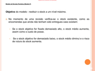 MODELOS DE CONTROLO DE INVENTÁRIO
Modelo de Revisão Periódica (Modelo P)
Objetivo do modelo - restituir o stock a um nível máximo.
 No momento de uma revisão verifica-se o stock existente, como as
encomendas que ainda não tenham sido entregues caso existam:
• Se o stock objetivo for fixado demasiado alto, o stock médio aumenta,
assim como o custo de posse.
• Se o stock objetivo for demasiado baixo, o stock médio diminui e o risco
de rutura do stock aumenta.
116
 