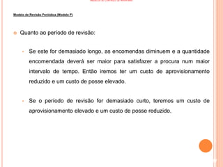 MODELOS DE CONTROLO DE INVENTÁRIO
Modelo de Revisão Periódica (Modelo P)
 Quanto ao período de revisão:
• Se este for demasiado longo, as encomendas diminuem e a quantidade
encomendada deverá ser maior para satisfazer a procura num maior
intervalo de tempo. Então iremos ter um custo de aprovisionamento
reduzido e um custo de posse elevado.
• Se o período de revisão for demasiado curto, teremos um custo de
aprovisionamento elevado e um custo de posse reduzido.
117
 