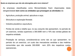 Quais as empresas que não são abrangidas pelo novo sistema?
As empresas classificadas como Microentidades ficam dispensadas desta
obrigatoriedade bem como as entidades que prossigam as atividades de:
• Agricultura, produção animal, apicultura e caça;
• Silvicultura e exploração florestal;
• Indústria piscatória e aquicultura;
• Pontos de venda a retalho que, no seu conjunto não apresentem, no período de
um exercício, vendas superiores a 300.000€ nem a 10% das vendas globais da
respetiva entidade.
• Prestação de serviços, considerando-se como tais as que apresentem, no
período de um exercício, um custo das mercadorias vendidas e das matérias
consumidas que não exceda 300.000€ nem 20% dos respetivos custos
operacionais.
12
 