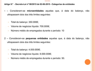 INVENTÁRIO
Artigo 9.º - Decreto-Lei nº 98/2015 de 02-06-2015 - Categorias de entidades
1 – Consideram-se microentidades aquelas que, à data do balanço, não
ultrapassem dois dos três limites seguintes:
• Total do balanço: 350.000€;
• Volume de negócios líquido: 700.000€;
• Número médio de empregados durante o período: 10
2 – Consideram-se pequenas entidades aquelas que, à data do balanço, não
ultrapassem dois dos três limites seguintes:
• Total do balanço: 4.000.000€;
• Volume de negócios líquido: 8.000.000€;
• Número médio de empregados durante o período: 50.
13
 