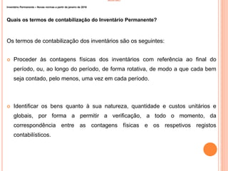 INVENTÁRIO
Inventário Permanente – Novas normas a partir de janeiro de 2016
Quais os termos de contabilização do Inventário Permanente?
Os termos de contabilização dos inventários são os seguintes:
 Proceder às contagens físicas dos inventários com referência ao final do
período, ou, ao longo do período, de forma rotativa, de modo a que cada bem
seja contado, pelo menos, uma vez em cada período.
 Identificar os bens quanto à sua natureza, quantidade e custos unitários e
globais, por forma a permitir a verificação, a todo o momento, da
correspondência entre as contagens físicas e os respetivos registos
contabilísticos.
15
 
