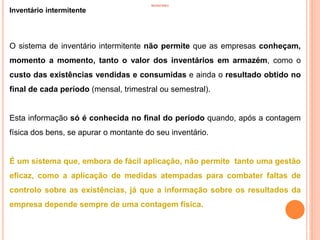 INVENTÁRIO
Inventário intermitente
16
O sistema de inventário intermitente não permite que as empresas conheçam,
momento a momento, tanto o valor dos inventários em armazém, como o
custo das existências vendidas e consumidas e ainda o resultado obtido no
final de cada período (mensal, trimestral ou semestral).
Esta informação só é conhecida no final do período quando, após a contagem
física dos bens, se apurar o montante do seu inventário.
É um sistema que, embora de fácil aplicação, não permite tanto uma gestão
eficaz, como a aplicação de medidas atempadas para combater faltas de
controlo sobre as existências, já que a informação sobre os resultados da
empresa depende sempre de uma contagem física.
 