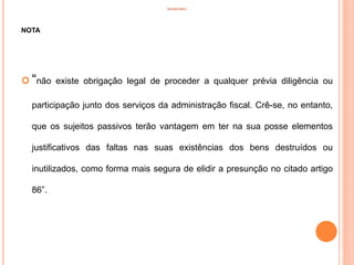 INVENTÁRIO
NOTA
 “não existe obrigação legal de proceder a qualquer prévia diligência ou
participação junto dos serviços da administração fiscal. Crê-se, no entanto,
que os sujeitos passivos terão vantagem em ter na sua posse elementos
justificativos das faltas nas suas existências dos bens destruídos ou
inutilizados, como forma mais segura de elidir a presunção no citado artigo
86”.
18
 