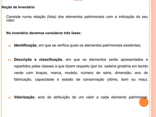 INVENTÁRIO
Noção de Inventário
Consiste numa relação (lista) dos elementos patrimoniais com a indicação do seu
valor.
No inventário devemos considerar três fases:
a) Identificação, em que se verifica quais os elementos patrimoniais existentes;
b) Descrição e classificação, em que os elementos serão apresentados e
repartidos pelas classes a que dizem respeito (por ex: cadeira giratória em tecido
verde com braços, marca, modelo, número de série, dimensão, ano de
fabricação, capacidade e estado de conservação (ótimo, bom ou mau).
c) Valorização, acto de atribuição de um valor a cada elemento patrimonial.
2
 