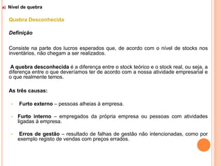 a) Nível de quebra
Quebra Desconhecida
Definição
Consiste na parte dos lucros esperados que, de acordo com o nível de stocks nos
inventários, não chegam a ser realizados.
A quebra desconhecida é a diferença entre o stock teórico e o stock real, ou seja, a
diferença entre o que deveríamos ter de acordo com a nossa atividade empresarial e
o que realmente temos.
As três causas:
• Furto externo – pessoas alheias à empresa.
• Furto interno – empregados da própria empresa ou pessoas com atividades
ligadas à empresa.
• Erros de gestão – resultado de falhas de gestão não intencionadas, como por
exemplo registo de vendas com preços errados.
21
 