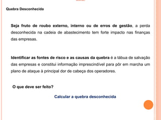 INVENTÁRIO
Quebra Desconhecida
Seja fruto de roubo externo, interno ou de erros de gestão, a perda
desconhecida na cadeia de abastecimento tem forte impacto nas finanças
das empresas.
Identificar as fontes de risco e as causas da quebra é a tábua de salvação
das empresas e constitui informação imprescindível para pôr em marcha um
plano de ataque à principal dor de cabeça dos operadores.
O que deve ser feito?
Calcular a quebra desconhecida
22
 