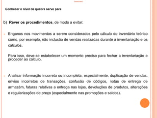 INVENTÁRIO
Conhecer o nível de quebra serve para
b) Rever os procedimentos, de modo a evitar:
 Enganos nos movimentos a serem considerados pelo cálculo do inventário teórico
como, por exemplo, não inclusão de vendas realizadas durante a inventariação e os
cálculos.
Para isso, deve-se estabelecer um momento preciso para fechar a inventariação e
proceder ao cálculo.
 Analisar informação incorreta ou incompleta, especialmente, duplicação de vendas,
envios incorretos de transações, confusão de códigos, notas de entrega de
armazém, faturas relativas a entrega nas lojas, devoluções de produtos, alterações
e regularizações de preço (especialmente nas promoções e saldos).
27
 