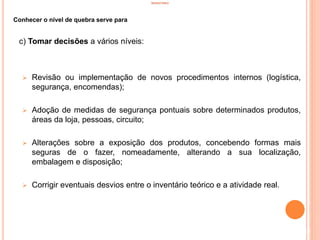 INVENTÁRIO
Conhecer o nível de quebra serve para
c) Tomar decisões a vários níveis:
 Revisão ou implementação de novos procedimentos internos (logística,
segurança, encomendas);
 Adoção de medidas de segurança pontuais sobre determinados produtos,
áreas da loja, pessoas, circuito;
 Alterações sobre a exposição dos produtos, concebendo formas mais
seguras de o fazer, nomeadamente, alterando a sua localização,
embalagem e disposição;
 Corrigir eventuais desvios entre o inventário teórico e a atividade real.
28
 