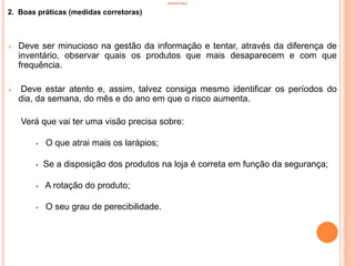 INVENTÁRIO
2. Boas práticas (medidas corretoras)
 Deve ser minucioso na gestão da informação e tentar, através da diferença de
inventário, observar quais os produtos que mais desaparecem e com que
frequência.
 Deve estar atento e, assim, talvez consiga mesmo identificar os períodos do
dia, da semana, do mês e do ano em que o risco aumenta.
Verá que vai ter uma visão precisa sobre:
• O que atrai mais os larápios;
• Se a disposição dos produtos na loja é correta em função da segurança;
• A rotação do produto;
• O seu grau de perecibilidade.
29
 