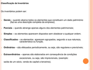 Classificação de Inventários
Os inventários podem ser:
 Gerais – quando abarca todos os elementos que constituem um dado património
(faz-se uma descrição completa da empresa);
 Parciais – quando abrange apenas alguns dos elementos patrimoniais;
 Simples – os elementos aparecem dispostos sem obedecer a qualquer ordem;
 Classificados – os elementos aparecem agrupados, segundo a sua natureza,
característica ou função.
 Ordinários – são efetuados periodicamente, ou seja, são regulares e previsíveis;
 Extraordinários – apenas são elaborados em consequência de condições
excecionais, ou seja, são imprevisíveis, (exemplo:
saída de um sócio, venda do capital a terceiros).
3
 