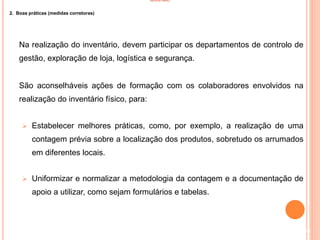 INVENTÁRIO
2. Boas práticas (medidas corretoras)
Na realização do inventário, devem participar os departamentos de controlo de
gestão, exploração de loja, logística e segurança.
São aconselháveis ações de formação com os colaboradores envolvidos na
realização do inventário físico, para:
 Estabelecer melhores práticas, como, por exemplo, a realização de uma
contagem prévia sobre a localização dos produtos, sobretudo os arrumados
em diferentes locais.
 Uniformizar e normalizar a metodologia da contagem e a documentação de
apoio a utilizar, como sejam formulários e tabelas.
30
 