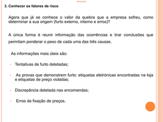 INVENTÁRIO
3. Conhecer os fatores de risco
Agora que já se conhece o valor da quebra que a empresa sofreu, como
determinar a sua origem (furto externo, interno e erros)?
A única forma é reunir informação das ocorrências e tirar conclusões que
permitam ponderar o peso de cada uma das três causas.
As informações mais úteis são:
• Tentativas de furto detetadas;
• As provas que demonstrem furto: etiquetas eletrónicas encontradas na loja
e etiquetas de preço violadas;
• Discrepância detetada nas encomendas;
• Erros de fixação de preços.
31
 