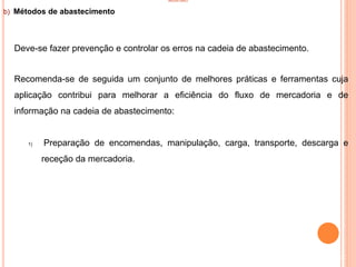 INVENTÁRIO
b) Métodos de abastecimento
Deve-se fazer prevenção e controlar os erros na cadeia de abastecimento.
Recomenda-se de seguida um conjunto de melhores práticas e ferramentas cuja
aplicação contribui para melhorar a eficiência do fluxo de mercadoria e de
informação na cadeia de abastecimento:
1) Preparação de encomendas, manipulação, carga, transporte, descarga e
receção da mercadoria.
32
 