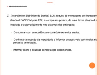 INVENTÁRIO
b) Métodos de abastecimento
2) (Intercâmbio Eletrónico de Dados) EDI: através de mensagens de linguagem
standard EANCOM para EDI, as empresas podem, de uma forma standard e
integrada e automaticamente nos sistemas das empresas:
• Comunicar com antecedência o conteúdo exato dos envios.
• Confirmar a receção da mercadoria e informar de possíveis ocorrências no
processo de receção.
• Informar sobre a situação concreta das encomendas.
33
 