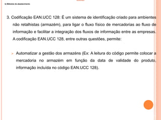 INVENTÁRIO
b) Métodos de abastecimento
3. Codificação EAN.UCC 128: É um sistema de identificação criado para ambientes
não retalhistas (armazém), para ligar o fluxo físico de mercadorias ao fluxo de
informação e facilitar a integração dos fluxos de informação entre as empresas.
A codificação EAN.UCC 128, entre outras questões, permite:
 Automatizar a gestão dos armazéns (Ex: A leitura do código permite colocar a
mercadoria no armazém em função da data de validade do produto,
informação incluída no código EAN.UCC 128).
34
 