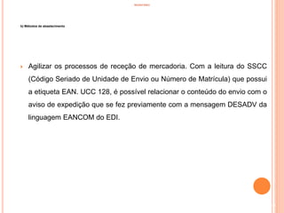 INVENTÁRIO
b) Métodos de abastecimento
 Agilizar os processos de receção de mercadoria. Com a leitura do SSCC
(Código Seriado de Unidade de Envio ou Número de Matrícula) que possui
a etiqueta EAN. UCC 128, é possível relacionar o conteúdo do envio com o
aviso de expedição que se fez previamente com a mensagem DESADV da
linguagem EANCOM do EDI.
35
 
