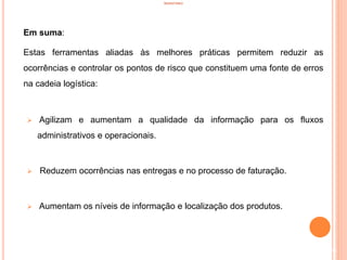 INVENTÁRIO
Em suma:
Estas ferramentas aliadas às melhores práticas permitem reduzir as
ocorrências e controlar os pontos de risco que constituem uma fonte de erros
na cadeia logística:
 Agilizam e aumentam a qualidade da informação para os fluxos
administrativos e operacionais.
 Reduzem ocorrências nas entregas e no processo de faturação.
 Aumentam os níveis de informação e localização dos produtos.
36
 