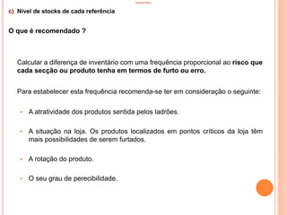INVENTÁRIO
c) Nível de stocks de cada referência
O que é recomendado ?
Calcular a diferença de inventário com uma frequência proporcional ao risco que
cada secção ou produto tenha em termos de furto ou erro.
Para estabelecer esta frequência recomenda-se ter em consideração o seguinte:
 A atratividade dos produtos sentida pelos ladrões.
 A situação na loja. Os produtos localizados em pontos críticos da loja têm
mais possibilidades de serem furtados.
 A rotação do produto.
 O seu grau de perecibilidade.
37
 
