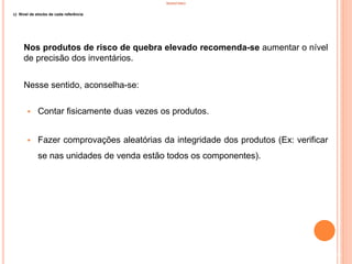 INVENTÁRIO
c) Nível de stocks de cada referência
Nos produtos de risco de quebra elevado recomenda-se aumentar o nível
de precisão dos inventários.
Nesse sentido, aconselha-se:
 Contar fisicamente duas vezes os produtos.
 Fazer comprovações aleatórias da integridade dos produtos (Ex: verificar
se nas unidades de venda estão todos os componentes).
38
 