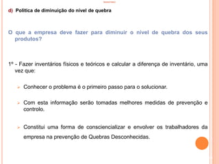 INVENTÁRIO
d) Politica de diminuição do nível de quebra
O que a empresa deve fazer para diminuir o nível de quebra dos seus
produtos?
1º - Fazer inventários físicos e teóricos e calcular a diferença de inventário, uma
vez que:
 Conhecer o problema é o primeiro passo para o solucionar.
 Com esta informação serão tomadas melhores medidas de prevenção e
controlo.
 Constitui uma forma de consciencializar e envolver os trabalhadores da
empresa na prevenção de Quebras Desconhecidas.
39
 