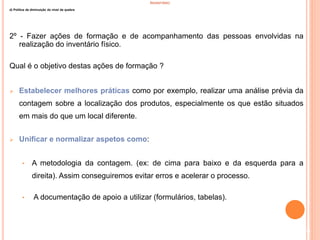 INVENTÁRIO
d) Politica de diminuição do nível de quebra
2º - Fazer ações de formação e de acompanhamento das pessoas envolvidas na
realização do inventário físico.
Qual é o objetivo destas ações de formação ?
 Estabelecer melhores práticas como por exemplo, realizar uma análise prévia da
contagem sobre a localização dos produtos, especialmente os que estão situados
em mais do que um local diferente.
 Unificar e normalizar aspetos como:
• A metodologia da contagem. (ex: de cima para baixo e da esquerda para a
direita). Assim conseguiremos evitar erros e acelerar o processo.
• A documentação de apoio a utilizar (formulários, tabelas).
40
 