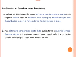 INVENTÁRIO
Considerações prévias sobre a quebra desconhecida
1. O cálculo da diferença de inventário dá-nos o montante das quebras que a
empresa sofreu, mas em nenhum caso consegue determinar que parte
dessa Quebra se deve a Furto externo, Furto interno e a Erros.
2. Para obter uma aproximação deste dado a única forma é reunir informação
das ocorrências que acontecem na empresa e, a partir dela, tirar conclusões
que nos permitam ponderar o peso das três causas.
42
 