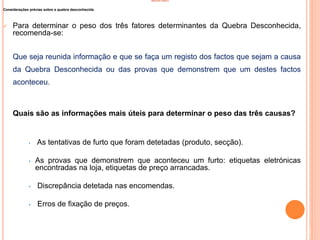 INVENTÁRIO
Considerações prévias sobre a quebra desconhecida
 Para determinar o peso dos três fatores determinantes da Quebra Desconhecida,
recomenda-se:
Que seja reunida informação e que se faça um registo dos factos que sejam a causa
da Quebra Desconhecida ou das provas que demonstrem que um destes factos
aconteceu.
Quais são as informações mais úteis para determinar o peso das três causas?
• As tentativas de furto que foram detetadas (produto, secção).
• As provas que demonstrem que aconteceu um furto: etiquetas eletrónicas
encontradas na loja, etiquetas de preço arrancadas.
• Discrepância detetada nas encomendas.
• Erros de fixação de preços.
43
 