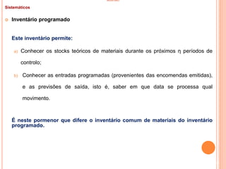 INVENTÁRIO
Sistemáticos
 Inventário programado
Este inventário permite:
a) Conhecer os stocks teóricos de materiais durante os próximos η períodos de
controlo;
b) Conhecer as entradas programadas (provenientes das encomendas emitidas),
e as previsões de saída, isto é, saber em que data se processa qual
movimento.
É neste pormenor que difere o inventário comum de materiais do inventário
programado.
48
 