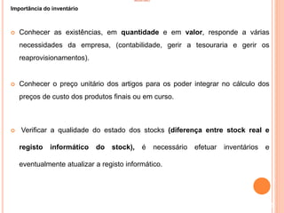 INVENTÁRIO
Importância do inventário
 Conhecer as existências, em quantidade e em valor, responde a várias
necessidades da empresa, (contabilidade, gerir a tesouraria e gerir os
reaprovisionamentos).
 Conhecer o preço unitário dos artigos para os poder integrar no cálculo dos
preços de custo dos produtos finais ou em curso.
 Verificar a qualidade do estado dos stocks (diferença entre stock real e
registo informático do stock), é necessário efetuar inventários e
eventualmente atualizar a registo informático.
5
 