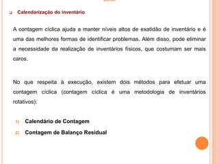 INVENTÁRIO
 Calendarização do inventário
A contagem cíclica ajuda a manter níveis altos de exatidão de inventário e é
uma das melhores formas de identificar problemas. Além disso, pode eliminar
a necessidade da realização de inventários físicos, que costumam ser mais
caros.
No que respeita à execução, existem dois métodos para efetuar uma
contagem cíclica (contagem cíclica é uma metodologia de inventários
rotativos):
1) Calendário de Contagem
2) Contagem de Balanço Residual
51
 