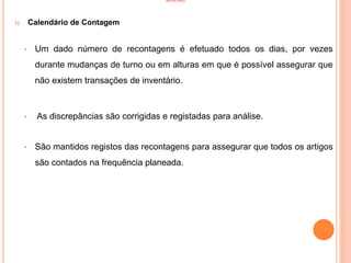 INVENTÁRIO
1) Calendário de Contagem
• Um dado número de recontagens é efetuado todos os dias, por vezes
durante mudanças de turno ou em alturas em que é possível assegurar que
não existem transações de inventário.
• As discrepâncias são corrigidas e registadas para análise.
• São mantidos registos das recontagens para assegurar que todos os artigos
são contados na frequência planeada.
52
 