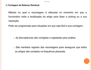 INVENTÁRIO
2) Contagem de Balanço Residual
Método no qual a recontagem é efetuada no momento em que o
funcionário visita a localização do artigo para fazer o picking ou a sua
reposição.
Pode ser programada para situações em que seja fácil a sua contagem.
 As discrepâncias são corrigidas e registadas para análise.
 São mantidos registos das recontagens para assegurar que todos
os artigos são contados na frequência planeada.
53
 