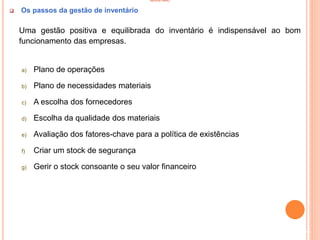INVENTÁRIO
 Os passos da gestão de inventário
Uma gestão positiva e equilibrada do inventário é indispensável ao bom
funcionamento das empresas.
a) Plano de operações
b) Plano de necessidades materiais
c) A escolha dos fornecedores
d) Escolha da qualidade dos materiais
e) Avaliação dos fatores-chave para a política de existências
f) Criar um stock de segurança
g) Gerir o stock consoante o seu valor financeiro
54
 