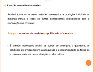 INVENTÁRIO
b) Plano de necessidades materiais
Avaliará todos os recursos materiais necessários à produção, incluindo as
matérias-primas e todos os outros componentes relacionados com a
elaboração dos produtos.
Integra a estrutura do produto e a política de existências.
 É também necessário avaliar os custos de aquisição, a qualidade, as
condições de armazenagem, a adequação e a disponibilidade de todos os
produtos e materiais de substituição ou alternativos.
56
 