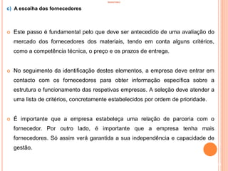 INVENTÁRIO
c) A escolha dos fornecedores
 Este passo é fundamental pelo que deve ser antecedido de uma avaliação do
mercado dos fornecedores dos materiais, tendo em conta alguns critérios,
como a competência técnica, o preço e os prazos de entrega.
 No seguimento da identificação destes elementos, a empresa deve entrar em
contacto com os fornecedores para obter informação específica sobre a
estrutura e funcionamento das respetivas empresas. A seleção deve atender a
uma lista de critérios, concretamente estabelecidos por ordem de prioridade.
 É importante que a empresa estabeleça uma relação de parceria com o
fornecedor. Por outro lado, é importante que a empresa tenha mais
fornecedores. Só assim verá garantida a sua independência e capacidade de
gestão.
59
 