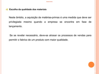INVENTÁRIO
d) Escolha da qualidade dos materiais
Neste âmbito, a aquisição de matérias-primas é uma medida que deve ser
privilegiada mesmo quando a empresa se encontra em fase de
lançamento.
Se se revelar necessário, deve-se atrasar os processos de vendas para
permitir o fabrico de um produto com maior qualidade.
60
 