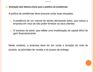INVENTÁRIO
e) Avaliação dos fatores-chave para a política de existências
A política de existências deve procurar evitar duas situações:
1) A existência de um volume de stocks demasiado baixo, que coloca a
empresa em risco de não poder fornecer os seus clientes;
2) O excesso de stock, que reflete uma imobilização de capital difícil de
gerir financeiramente.
Neste contexto, a empresa deve ter em conta a duração do ciclo de
produto, as previsões de vendas e os prazos de entrega.
61
 