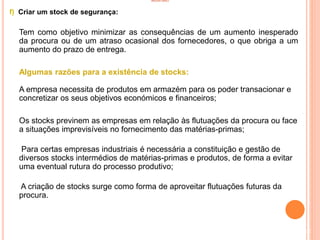 INVENTÁRIO
f) Criar um stock de segurança:
Tem como objetivo minimizar as consequências de um aumento inesperado
da procura ou de um atraso ocasional dos fornecedores, o que obriga a um
aumento do prazo de entrega.
Algumas razões para a existência de stocks:
A empresa necessita de produtos em armazém para os poder transacionar e
concretizar os seus objetivos económicos e financeiros;
Os stocks previnem as empresas em relação às flutuações da procura ou face
a situações imprevisíveis no fornecimento das matérias-primas;
Para certas empresas industriais é necessária a constituição e gestão de
diversos stocks intermédios de matérias-primas e produtos, de forma a evitar
uma eventual rutura do processo produtivo;
A criação de stocks surge como forma de aproveitar flutuações futuras da
procura.
62
 