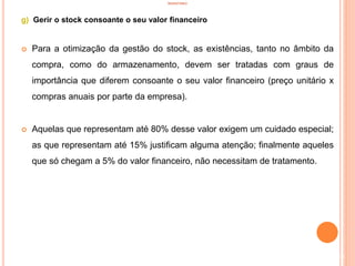 INVENTÁRIO
g) Gerir o stock consoante o seu valor financeiro
 Para a otimização da gestão do stock, as existências, tanto no âmbito da
compra, como do armazenamento, devem ser tratadas com graus de
importância que diferem consoante o seu valor financeiro (preço unitário x
compras anuais por parte da empresa).
 Aquelas que representam até 80% desse valor exigem um cuidado especial;
as que representam até 15% justificam alguma atenção; finalmente aqueles
que só chegam a 5% do valor financeiro, não necessitam de tratamento.
63
 