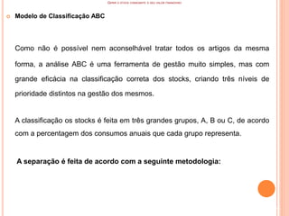 GERIR O STOCK CONSOANTE O SEU VALOR FINANCEIRO
 Modelo de Classificação ABC
Como não é possível nem aconselhável tratar todos os artigos da mesma
forma, a análise ABC é uma ferramenta de gestão muito simples, mas com
grande eficácia na classificação correta dos stocks, criando três níveis de
prioridade distintos na gestão dos mesmos.
A classificação os stocks é feita em três grandes grupos, A, B ou C, de acordo
com a percentagem dos consumos anuais que cada grupo representa.
A separação é feita de acordo com a seguinte metodologia:
64
 