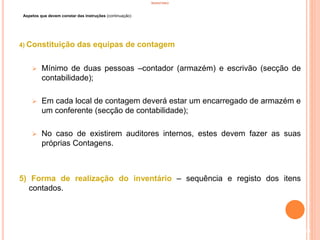 INVENTÁRIO
Aspetos que devem constar das instruções (continuação)
4) Constituição das equipas de contagem
 Mínimo de duas pessoas –contador (armazém) e escrivão (secção de
contabilidade);
 Em cada local de contagem deverá estar um encarregado de armazém e
um conferente (secção de contabilidade);
 No caso de existirem auditores internos, estes devem fazer as suas
próprias Contagens.
5) Forma de realização do inventário – sequência e registo dos itens
contados.
69
 