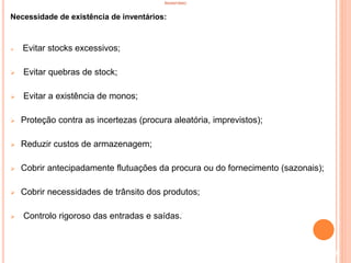 INVENTÁRIO
Necessidade de existência de inventários:
 Evitar stocks excessivos;
 Evitar quebras de stock;
 Evitar a existência de monos;
 Proteção contra as incertezas (procura aleatória, imprevistos);
 Reduzir custos de armazenagem;
 Cobrir antecipadamente flutuações da procura ou do fornecimento (sazonais);
 Cobrir necessidades de trânsito dos produtos;
 Controlo rigoroso das entradas e saídas.
7
 