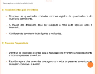 INVENTÁRIO
Aspetos que devem constar das instruções (continuação)
8) Procedimentos pós-inventário
• Comparar as quantidades contadas com os registos de quantidades e do
inventário permanente.
• A análise das diferenças deve ser realizada o mais cedo possível após o
inventário.
• As diferenças devem ser investigadas e retificadas.
9) Reunião Preparatória
• Distribuir as instruções escritas para a realização do inventário antecipadamente
a todas as pessoas envolvidas.
• Reunião alguns dias antes das contagens com todos as pessoas envolvidas na
contagem, inclusive, o auditor.
72
 