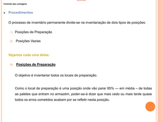 INVENTÁRIO
Controlo das contagens
Procedimentos
O processo de inventário permanente divide-se na inventariação de dois tipos de posições:
1) Posições de Preparação
2) Posições Vazias
Vejamos cada uma delas:
1) Posições de Preparação
O objetivo é inventariar todos os locais de preparação.
Como o local de preparação é uma posição onde vão parar 85% — em média – de todas
as paletes que entram no armazém, poder-se-á dizer que mais cedo ou mais tarde quase
todos os erros cometidos acabam por se refletir nesta posição.
74
 