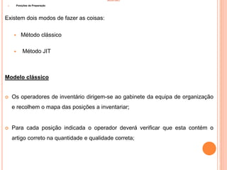 INVENTÁRIO
1) Posições de Preparação
Existem dois modos de fazer as coisas:
 Método clássico
 Método JIT
Modelo clássico
 Os operadores de inventário dirigem-se ao gabinete da equipa de organização
e recolhem o mapa das posições a inventariar;
 Para cada posição indicada o operador deverá verificar que esta contém o
artigo correto na quantidade e qualidade correta;
75
 