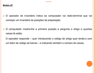 INVENTÁRIO
Modelo JIT
 O operador de inventário indica ao computador via rádio-terminal que vai
começar um inventário às posições de preparação;
 O computador mostra-lhe a primeira posição e pergunta o artigo e quantas
caixas lá estão.
O operador responde – quer introduzindo o código do artigo quer lendo-o com
um leitor de código de barras – e indicando também o número de caixas;
77
 