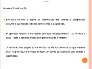 INVENTÁRIO
Modelo JIT (continuação)
 Em caso de erro e depois da confirmação dos valores, o computador
assume a quantidade indicada como sendo a da posição.
O operador remove a mercadoria que está mal posicionada – se for este o
caso – para a zona de artigos com problemas de inventário.
A remoção dos artigos só se justifica se ele for diferente do que deveria
estar na posição, senão deve-se fazer um acerto de inventário para corrigir a
quantidade.
78
 
