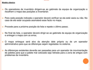 INVENTÁRIO
Modelo clássico
 Os operadores de inventário dirigem-se ao gabinete da equipa de organização e
recolhem o mapa das posições a inventariar;
 Para cada posição indicada o operador deverá verificar se ela está vazia ou não. No
caso de ela estar ocupada assinalará esse facto no mapa;
 Procede para a próxima posição da lista e repete o último passo;
 No final da lista, o operador deverá dirigir-se ao gabinete da equipa de organização
e entregar o mapa com os erros;
 O mapa entregue será alvo da atenção dele próprio ou de um operador
administrativo para que as diferenças sejam registadas no sistema;
 As diferenças existentes deverão ser passadas para um operador de movimentação
de paletes para que a palete mal colocada seja retirada para a zona de artigos com
problemas de inventário.
80
 