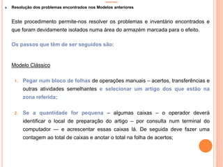INVENTÁRIO
Resolução dos problemas encontrados nos Modelos anteriores
Este procedimento permite-nos resolver os problemas e inventário encontrados e
que foram devidamente isolados numa área do armazém marcada para o efeito.
Os passos que têm de ser seguidos são:
Modelo Clássico
1. Pegar num bloco de folhas de operações manuais – acertos, transferências e
outras atividades semelhantes e selecionar um artigo dos que estão na
zona referida;
2. Se a quantidade for pequena – algumas caixas – o operador deverá
identificar o local de preparação do artigo – por consulta num terminal do
computador — e acrescentar essas caixas lá. De seguida deve fazer uma
contagem ao total de caixas e anotar o total na folha de acertos;
83
 