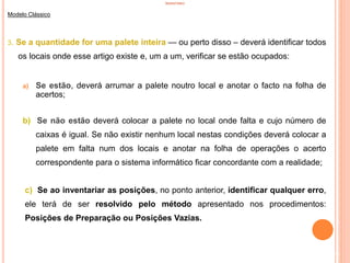 INVENTÁRIO
Modelo Clássico
3. Se a quantidade for uma palete inteira — ou perto disso – deverá identificar todos
os locais onde esse artigo existe e, um a um, verificar se estão ocupados:
a) Se estão, deverá arrumar a palete noutro local e anotar o facto na folha de
acertos;
b) Se não estão deverá colocar a palete no local onde falta e cujo número de
caixas é igual. Se não existir nenhum local nestas condições deverá colocar a
palete em falta num dos locais e anotar na folha de operações o acerto
correspondente para o sistema informático ficar concordante com a realidade;
c) Se ao inventariar as posições, no ponto anterior, identificar qualquer erro,
ele terá de ser resolvido pelo método apresentado nos procedimentos:
Posições de Preparação ou Posições Vazias.
84
 